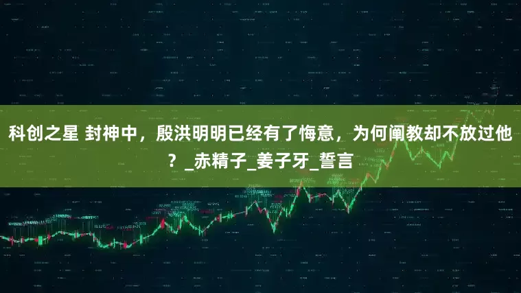 科创之星 封神中，殷洪明明已经有了悔意，为何阐教却不放过他？_赤精子_姜子牙_誓言