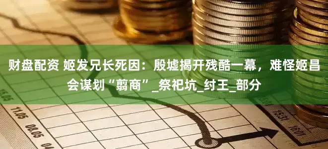 财盘配资 姬发兄长死因：殷墟揭开残酷一幕，难怪姬昌会谋划“翦商”_祭祀坑_纣王_部分