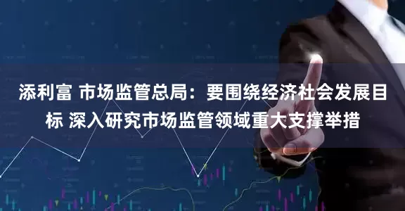 添利富 市场监管总局：要围绕经济社会发展目标 深入研究市场监管领域重大支撑举措