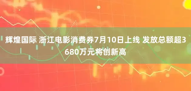 辉煌国际 浙江电影消费券7月10日上线 发放总额超3680万元将创新高