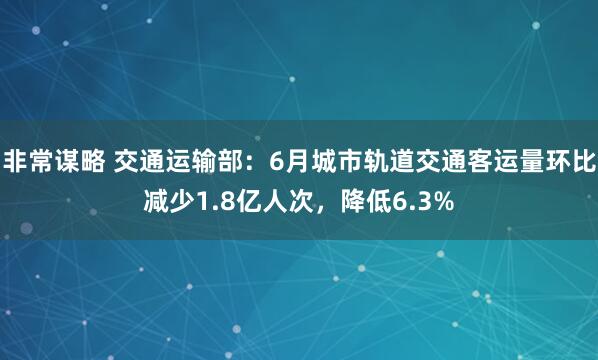 非常谋略 交通运输部：6月城市轨道交通客运量环比减少1.8亿人次，降低6.3%