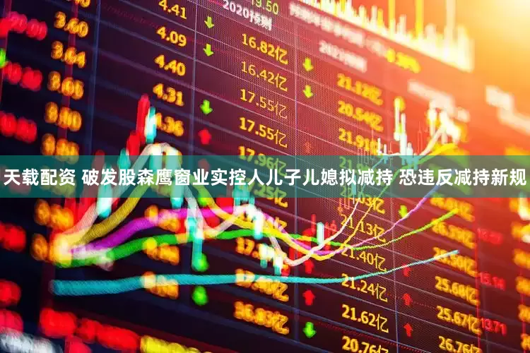 天载配资 破发股森鹰窗业实控人儿子儿媳拟减持 恐违反减持新规