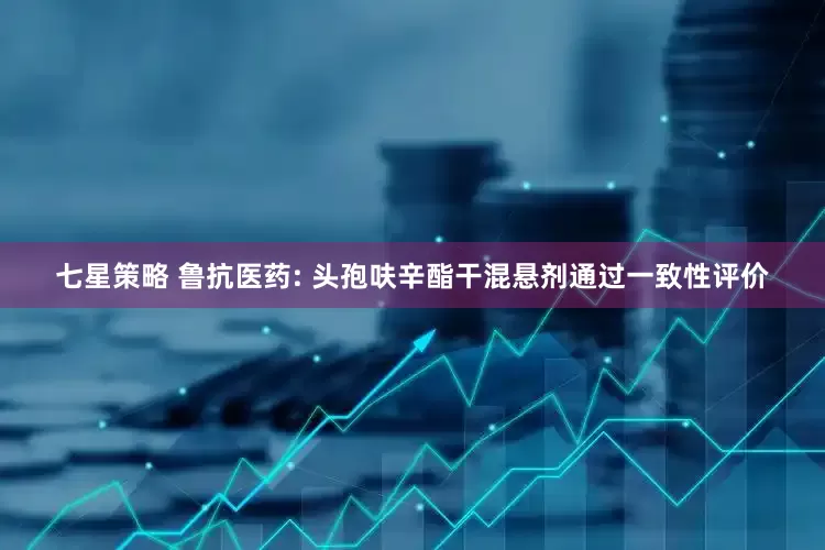 七星策略 鲁抗医药: 头孢呋辛酯干混悬剂通过一致性评价