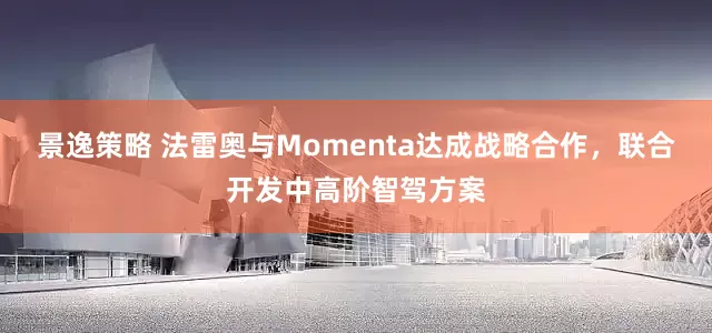 景逸策略 法雷奥与Momenta达成战略合作，联合开发中高阶智驾方案