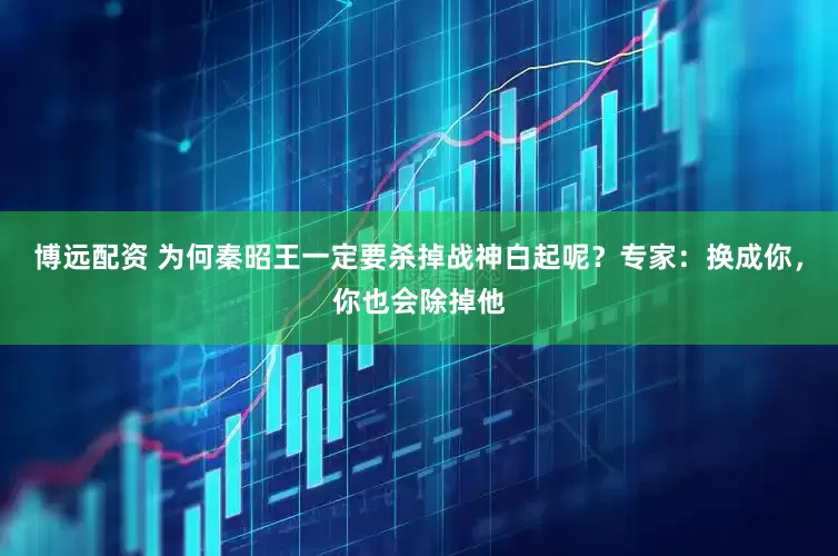 博远配资 为何秦昭王一定要杀掉战神白起呢？专家：换成你，你也会除掉他
