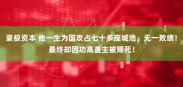 豪极资本 他一生为国攻占七十多座城池，无一败绩！最终却因功高盖主被赐死！