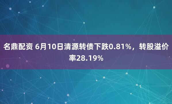 名鼎配资 6月10日清源转债下跌0.81%，转股溢价率28.19%