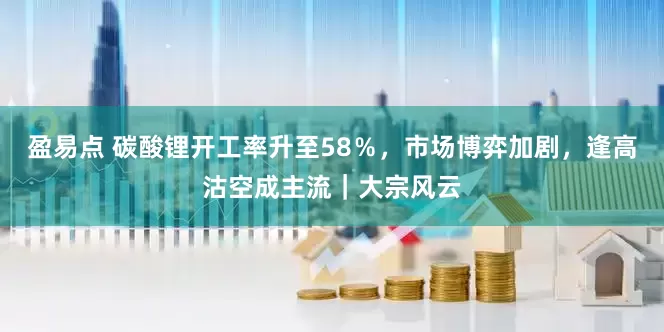 盈易点 碳酸锂开工率升至58％，市场博弈加剧，逢高沽空成主流｜大宗风云