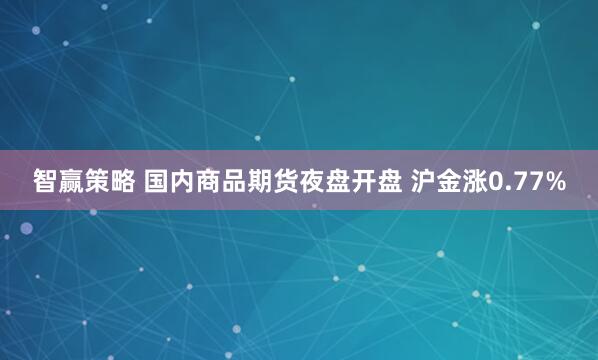 智赢策略 国内商品期货夜盘开盘 沪金涨0.77%