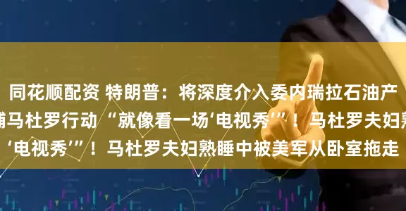 同花顺配资 特朗普：将深度介入委内瑞拉石油产业！他实时观看了抓捕马杜罗行动 “就像看一场‘电视秀’”！马杜罗夫妇熟睡中被美军从卧室拖走