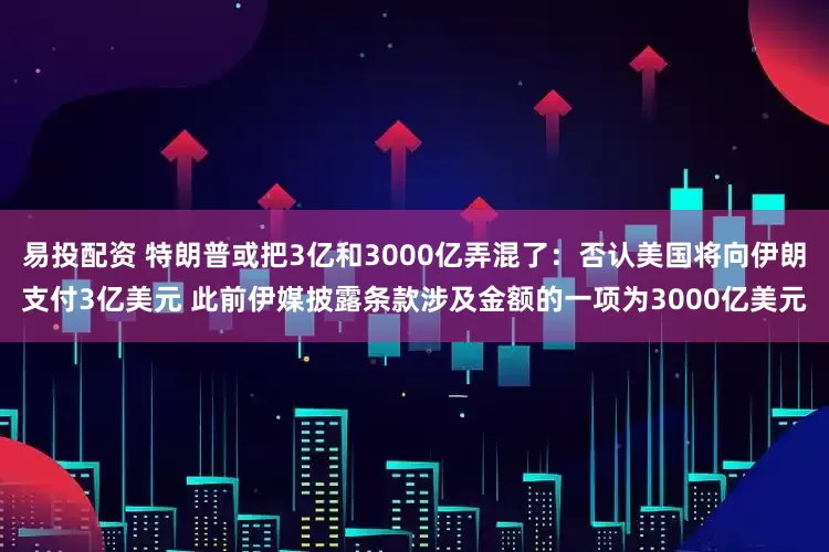 易投配资 特朗普或把3亿和3000亿弄混了：否认美国将向伊朗支付3亿美元 此前伊媒披露条款涉及金额的一项为3000亿美元